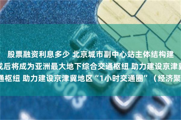 股票融资利息多少 北京城市副中心站主体结构建设已完成九成多，建成后将成为亚洲最大地下综合交通枢纽 助力建设京津冀地区“1小时交通圈”（经济聚焦）