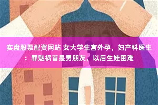 实盘股票配资网站 女大学生宫外孕，妇产科医生：罪魁祸首是男朋