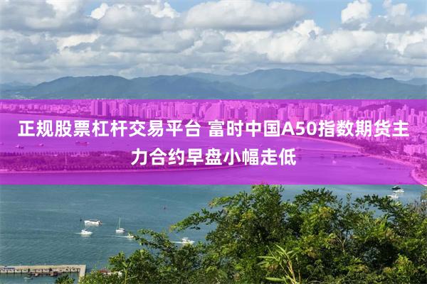 正规股票杠杆交易平台 富时中国A50指数期货主力合约早盘小幅走低