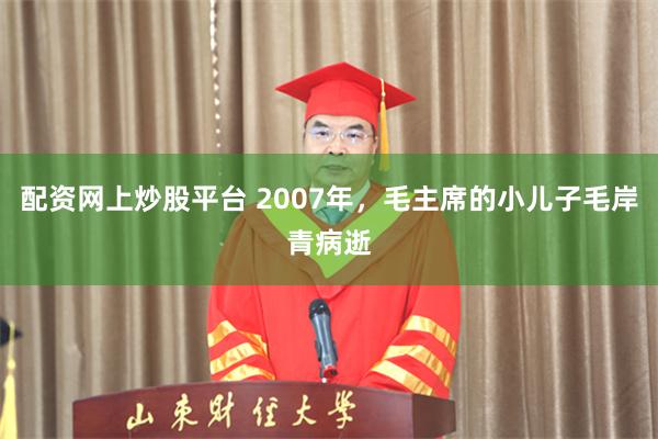 配资网上炒股平台 2007年，毛主席的小儿子毛岸青病逝