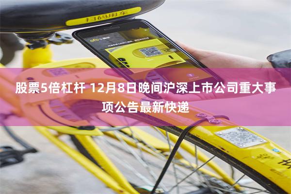 股票5倍杠杆 12月8日晚间沪深上市公司重大事项公告最新快递