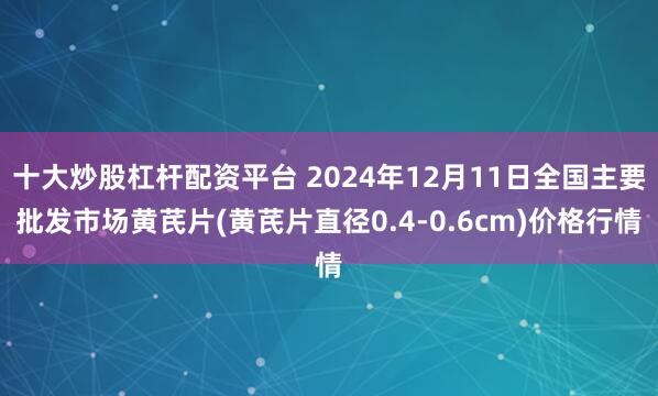 十大炒股杠杆配资平台 2024年12月11日全国主要批发市场黄芪片(黄芪片直径0.4-0.6cm)价格行情