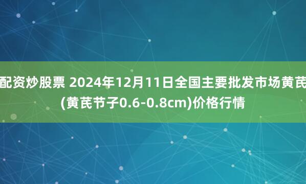 配资炒股票 2024年12月11日全国主要批发市场黄芪(黄芪节子0.6-0.8cm)价格行情