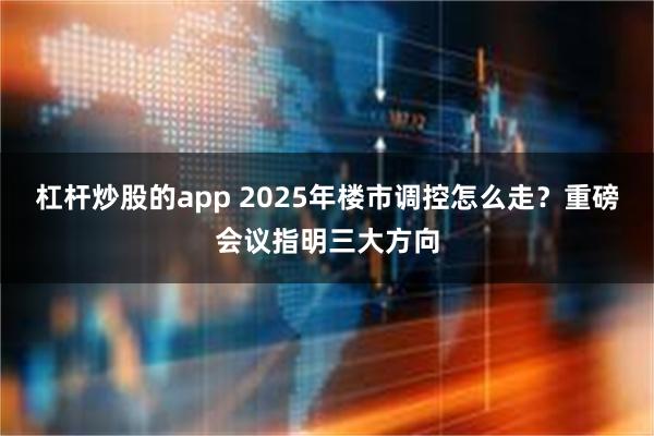 杠杆炒股的app 2025年楼市调控怎么走？重磅会议指明三大方向