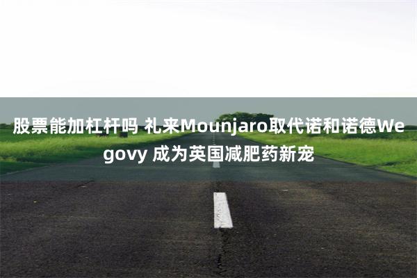 股票能加杠杆吗 礼来Mounjaro取代诺和诺德Wegovy 成为英国减肥药新宠