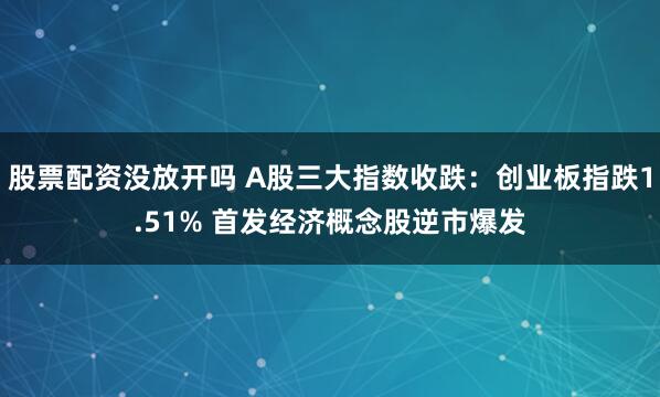 股票配资没放开吗 A股三大指数收跌：创业板指跌1.51% 首发经济概念股逆市爆发