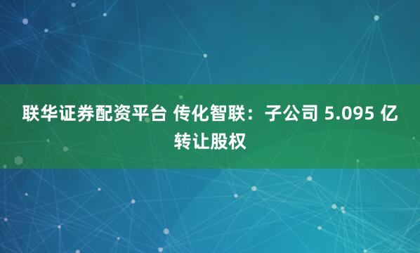 联华证券配资平台 传化智联：子公司 5.095 亿转让股权