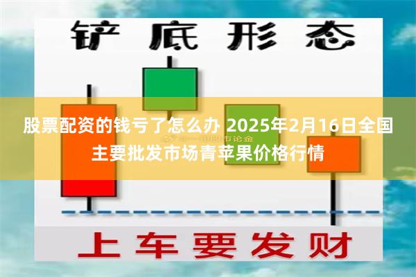 股票配资的钱亏了怎么办 2025年2月16日全国主要批发市场青苹果价格行情