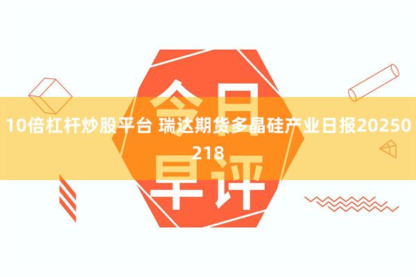 10倍杠杆炒股平台 瑞达期货多晶硅产业日报20250218