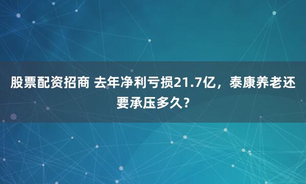 股票配资招商 去年净利亏损21.7亿，泰康养老还要承压多久？