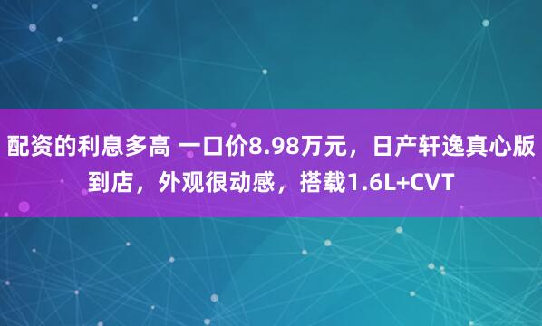 配资的利息多高 一口价8.98万元，日产轩逸真心版到店，外观很动感，搭载1.6L+CVT