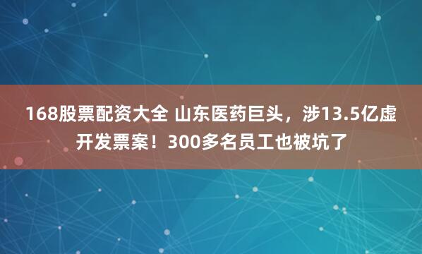 168股票配资大全 山东医药巨头，涉13.5亿虚开发票案！300多名员工也被坑了