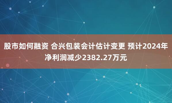 股市如何融资 合兴包装会计估计变更 预计2024年净利润减少2382.27万元