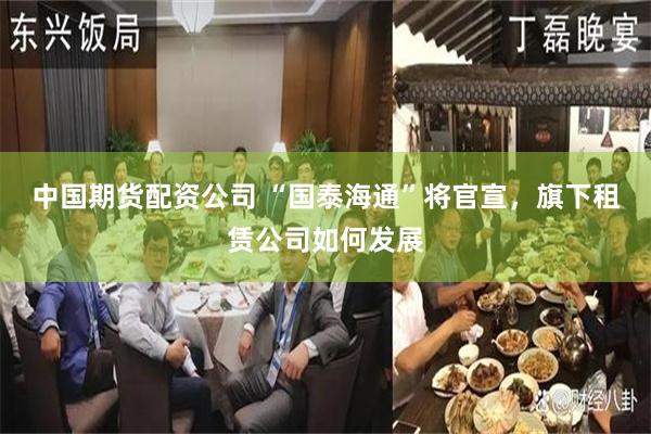 中国期货配资公司 “国泰海通”将官宣，旗下租赁公司如何发展