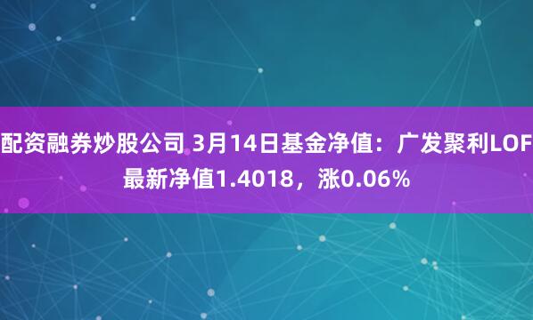 配资融券炒股公司 3月14日基金净值：广发聚利LOF最新净值1.4018，涨0.06%